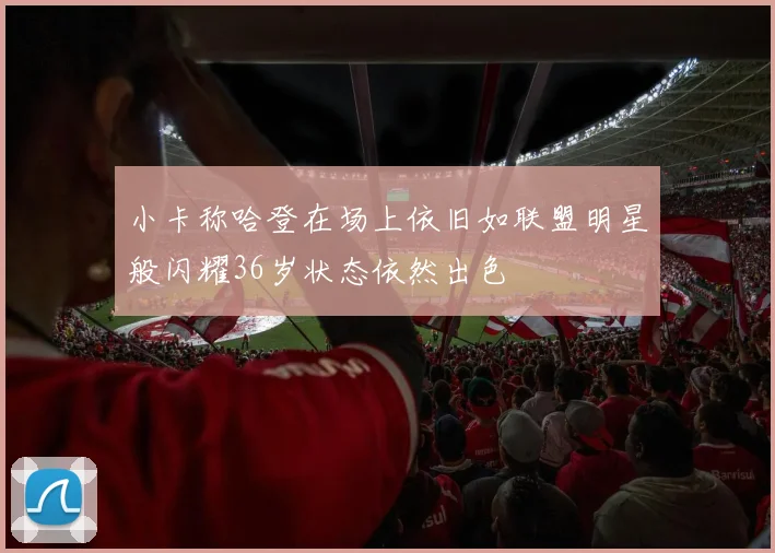 小卡称哈登在场上依旧如联盟明星般闪耀36岁状态依然出色