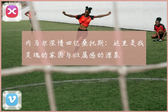 内马尔深情回忆桑托斯：这里是我灵魂的家园与归属感的源泉