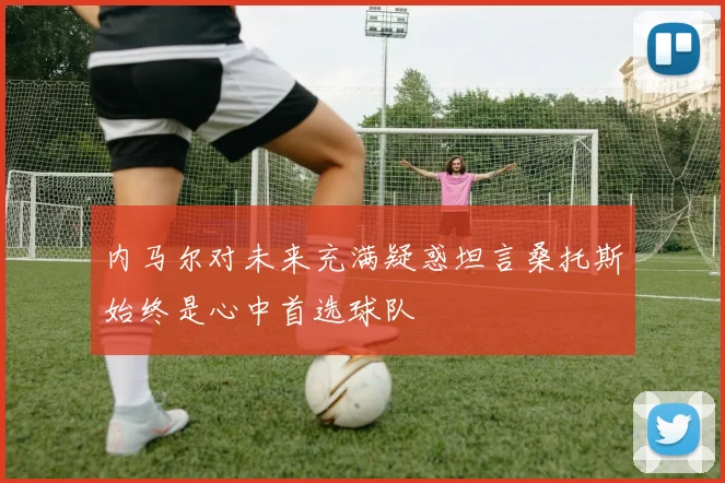 内马尔对未来充满疑惑坦言桑托斯始终是心中首选球队