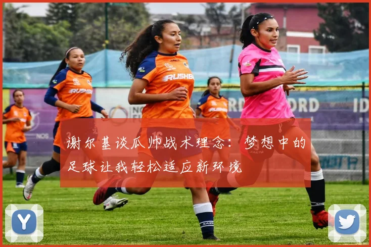 谢尔基谈瓜帅战术理念：梦想中的足球让我轻松适应新环境