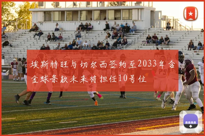 埃斯特旺与切尔西签约至2033年含金球条款未来将担任10号位