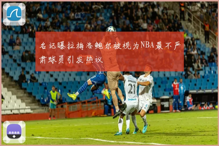 名记曝拉梅洛鲍尔被视为NBA最不严肃球员引发热议