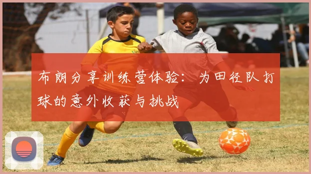 布朗分享训练营体验：为田径队打球的意外收获与挑战
