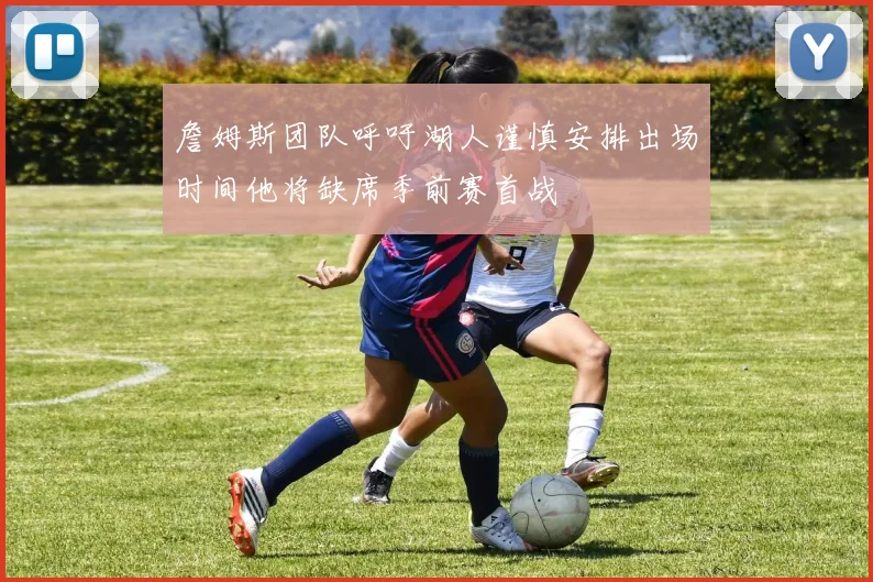 詹姆斯团队呼吁湖人谨慎安排出场时间他将缺席季前赛首战
