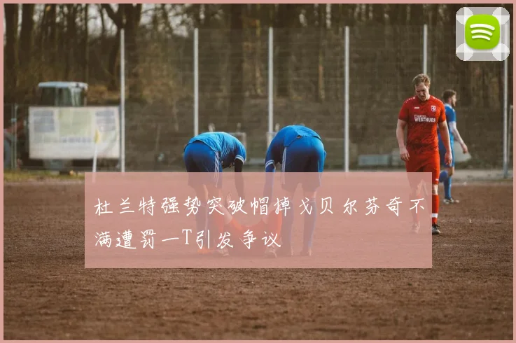 杜兰特强势突破帽掉戈贝尔芬奇不满遭罚一T引发争议