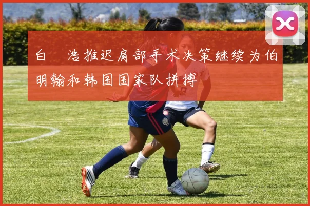 白昇浩推迟肩部手术决策继续为伯明翰和韩国国家队拼搏
