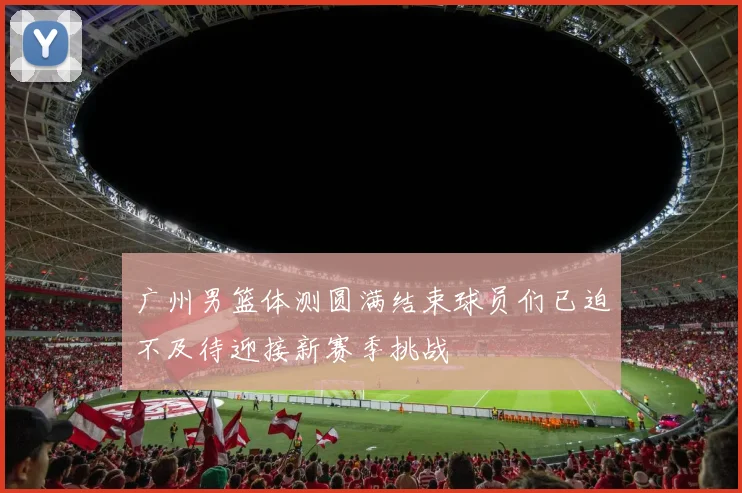 广州男篮体测圆满结束球员们已迫不及待迎接新赛季挑战