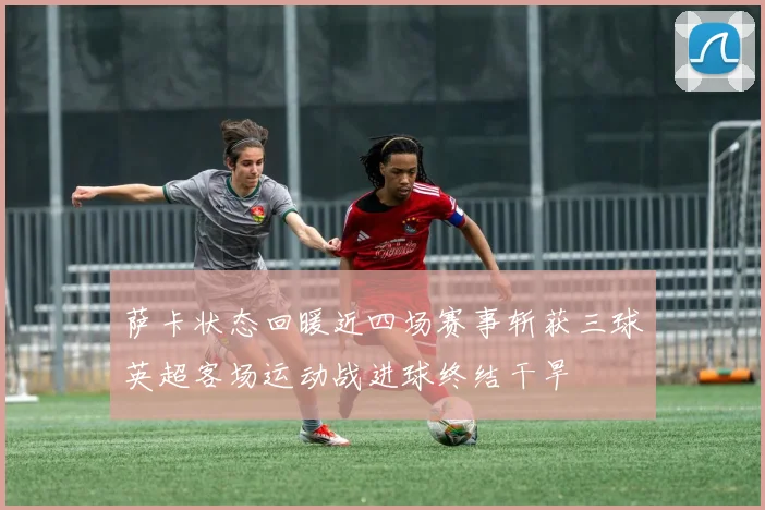 萨卡状态回暖近四场赛事斩获三球英超客场运动战进球终结干旱