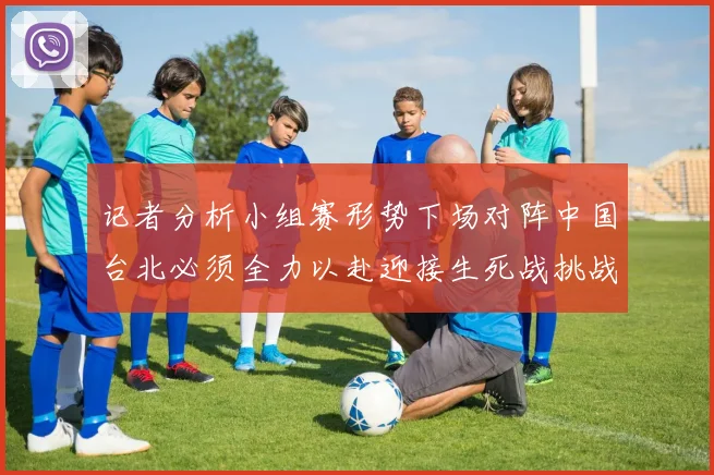 记者分析小组赛形势下场对阵中国台北必须全力以赴迎接生死战挑战