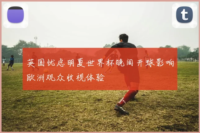 英国忧虑明夏世界杯晚间开球影响欧洲观众收视体验