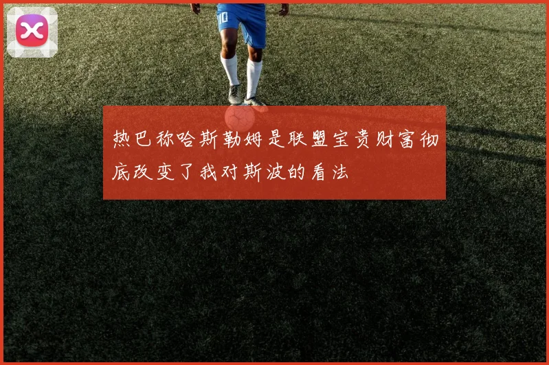 热巴称哈斯勒姆是联盟宝贵财富彻底改变了我对斯波的看法