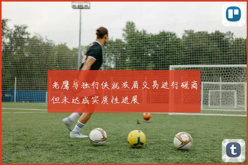 老鹰与独行侠就浓眉交易进行磋商但未达成实质性进展