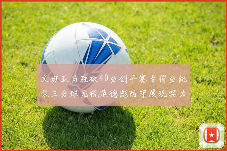 文班亚马狂砍40分创平赛季得分纪录三分球无视范德彪防守展现实力