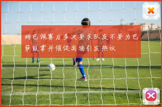 姆巴佩赛后多次要求队友不要为巴萨鼓掌并催促离场引发热议