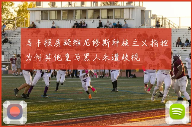 马卡报质疑维尼修斯种族主义指控为何其他皇马黑人未遭歧视