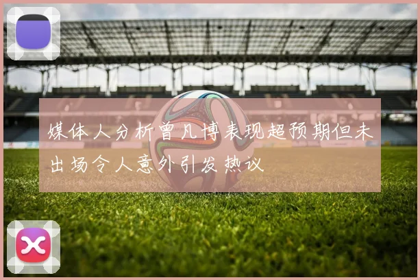 媒体人分析曾凡博表现超预期但未出场令人意外引发热议