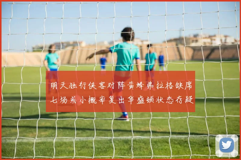 明天独行侠客对阵黄蜂弗拉格缺席七场或小概率复出华盛顿状态存疑