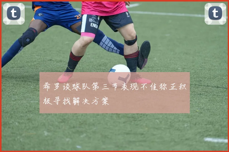 希罗谈球队第三节表现不佳称正积极寻找解决方案