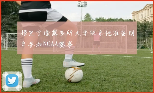 穆里宁透露多所大学联系他准备明年参加NCAA赛事